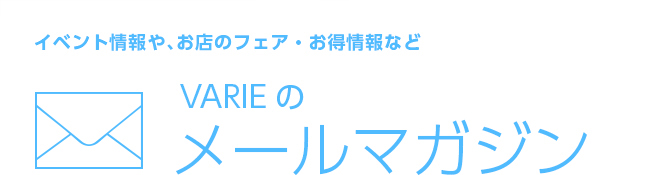 イベント情報や、お店のフェア・お得情報など。 VARIEのメールマガジン
